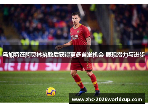 乌加特在阿莫林执教后获得更多首发机会 展现潜力与进步