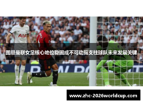 图恩曼联女足核心地位稳固成不可动摇支柱球队未来发展关键
