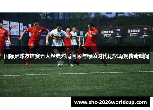 国际足球友谊赛五大经典对局回顾与绿茵时代记忆再现传奇瞬间 国际足球友谊赛五大经典对局回顾与绿茵时代记忆再现传奇瞬间